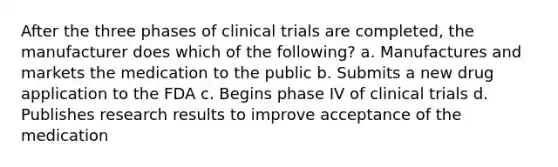 After the three phases of clinical trials are completed, the manufacturer does which of the following? a. Manufactures and markets the medication to the public b. Submits a new drug application to the FDA c. Begins phase IV of clinical trials d. Publishes research results to improve acceptance of the medication