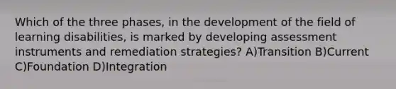 Which of the three phases, in the development of the field of learning disabilities, is marked by developing assessment instruments and remediation strategies? A)Transition B)Current C)Foundation D)Integration