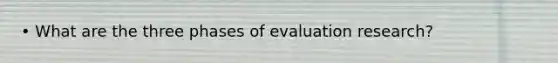 • What are the three phases of evaluation research?