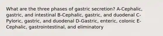 What are the three phases of gastric secretion? A-Cephalic, gastric, and intestinal B-Cephalic, gastric, and duodenal C-Pyloric, gastric, and duodenal D-Gastric, enteric, colonic E-Cephalic, gastrointestinal, and eliminatory