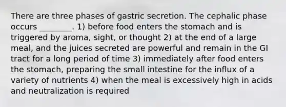 There are three phases of gastric secretion. The cephalic phase occurs ________. 1) before food enters the stomach and is triggered by aroma, sight, or thought 2) at the end of a large meal, and the juices secreted are powerful and remain in the GI tract for a long period of time 3) immediately after food enters the stomach, preparing the small intestine for the influx of a variety of nutrients 4) when the meal is excessively high in acids and neutralization is required