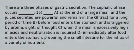 There are three phases of gastric secretion. The cephalic phase occurs ________. 15) _____ A) at the end of a large meal, and the juices secreted are powerful and remain in the GI tract for a long period of time B) before food enters the stomach and is triggered by aroma, sight, or thought C) when the meal is excessively high in acids and neutralization is required D) immediately after food enters the stomach, preparing the small intestine for the influx of a variety of nutrients