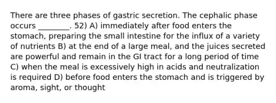 There are three phases of gastric secretion. The cephalic phase occurs ________. 52) A) immediately after food enters the stomach, preparing the small intestine for the influx of a variety of nutrients B) at the end of a large meal, and the juices secreted are powerful and remain in the GI tract for a long period of time C) when the meal is excessively high in acids and neutralization is required D) before food enters the stomach and is triggered by aroma, sight, or thought