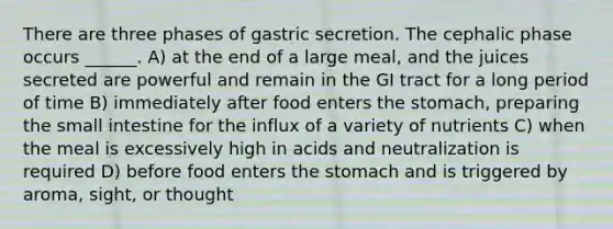 There are three phases of gastric secretion. The cephalic phase occurs ______. A) at the end of a large meal, and the juices secreted are powerful and remain in the GI tract for a long period of time B) immediately after food enters the stomach, preparing the small intestine for the influx of a variety of nutrients C) when the meal is excessively high in acids and neutralization is required D) before food enters the stomach and is triggered by aroma, sight, or thought