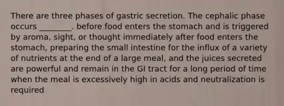 There are three phases of gastric secretion. The cephalic phase occurs ________. before food enters the stomach and is triggered by aroma, sight, or thought immediately after food enters the stomach, preparing the small intestine for the influx of a variety of nutrients at the end of a large meal, and the juices secreted are powerful and remain in the GI tract for a long period of time when the meal is excessively high in acids and neutralization is required