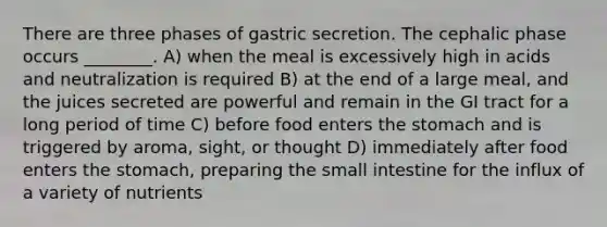 There are three phases of gastric secretion. The cephalic phase occurs ________. A) when the meal is excessively high in acids and neutralization is required B) at the end of a large meal, and the juices secreted are powerful and remain in the GI tract for a long period of time C) before food enters <a href='https://www.questionai.com/knowledge/kLccSGjkt8-the-stomach' class='anchor-knowledge'>the stomach</a> and is triggered by aroma, sight, or thought D) immediately after food enters the stomach, preparing <a href='https://www.questionai.com/knowledge/kt623fh5xn-the-small-intestine' class='anchor-knowledge'>the small intestine</a> for the influx of a variety of nutrients