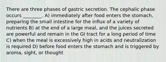 There are three phases of gastric secretion. The cephalic phase occurs ________. A) immediately after food enters <a href='https://www.questionai.com/knowledge/kLccSGjkt8-the-stomach' class='anchor-knowledge'>the stomach</a>, preparing <a href='https://www.questionai.com/knowledge/kt623fh5xn-the-small-intestine' class='anchor-knowledge'>the small intestine</a> for the influx of a variety of nutrients B) at the end of a large meal, and the juices secreted are powerful and remain in the GI tract for a long period of time C) when the meal is excessively high in acids and neutralization is required D) before food enters the stomach and is triggered by aroma, sight, or thought