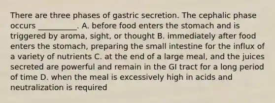 There are three phases of gastric secretion. The cephalic phase occurs __________. A. before food enters the stomach and is triggered by aroma, sight, or thought B. immediately after food enters the stomach, preparing the small intestine for the influx of a variety of nutrients C. at the end of a large meal, and the juices secreted are powerful and remain in the GI tract for a long period of time D. when the meal is excessively high in acids and neutralization is required