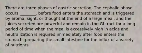 There are three phases of gastric secretion. The cephalic phase occurs ________. before food enters the stomach and is triggered by aroma, sight, or thought at the end of a large meal, and the juices secreted are powerful and remain in the GI tract for a long period of time when the meal is excessively high in acids and neutralization is required immediately after food enters the stomach, preparing the small intestine for the influx of a variety of nutrients