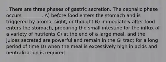 . There are three phases of gastric secretion. The cephalic phase occurs ________. A) before food enters the stomach and is triggered by aroma, sight, or thought B) immediately after food enters the stomach, preparing the small intestine for the influx of a variety of nutrients C) at the end of a large meal, and the juices secreted are powerful and remain in the GI tract for a long period of time D) when the meal is excessively high in acids and neutralization is required