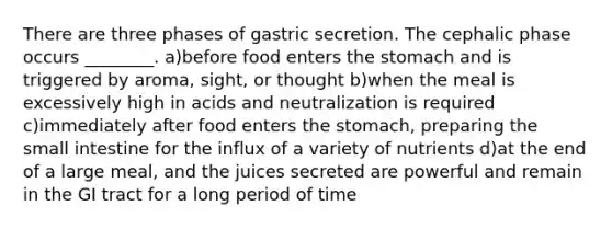 There are three phases of gastric secretion. The cephalic phase occurs ________. a)before food enters the stomach and is triggered by aroma, sight, or thought b)when the meal is excessively high in acids and neutralization is required c)immediately after food enters the stomach, preparing the small intestine for the influx of a variety of nutrients d)at the end of a large meal, and the juices secreted are powerful and remain in the GI tract for a long period of time