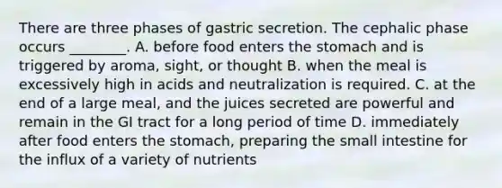 There are three phases of gastric secretion. The cephalic phase occurs ________. A. before food enters the stomach and is triggered by aroma, sight, or thought B. when the meal is excessively high in acids and neutralization is required. C. at the end of a large meal, and the juices secreted are powerful and remain in the GI tract for a long period of time D. immediately after food enters the stomach, preparing the small intestine for the influx of a variety of nutrients