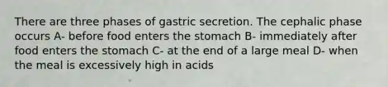 There are three phases of gastric secretion. The cephalic phase occurs A- before food enters the stomach B- immediately after food enters the stomach C- at the end of a large meal D- when the meal is excessively high in acids