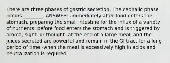 There are three phases of gastric secretion. The cephalic phase occurs ________. ANSWER: -immediately after food enters the stomach, preparing the small intestine for the influx of a variety of nutrients -before food enters the stomach and is triggered by aroma, sight, or thought -at the end of a large meal, and the juices secreted are powerful and remain in the GI tract for a long period of time -when the meal is excessively high in acids and neutralization is required