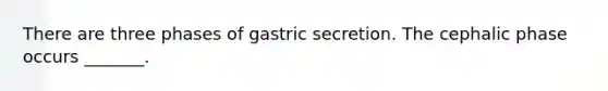 There are three phases of gastric secretion. The cephalic phase occurs _______.