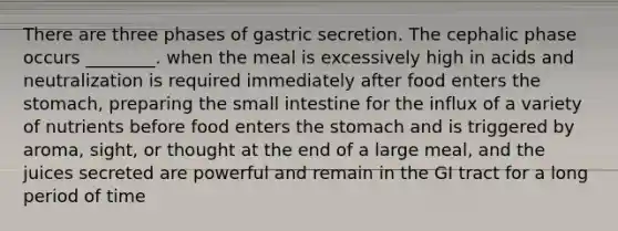 There are three phases of gastric secretion. The cephalic phase occurs ________. when the meal is excessively high in acids and neutralization is required immediately after food enters the stomach, preparing the small intestine for the influx of a variety of nutrients before food enters the stomach and is triggered by aroma, sight, or thought at the end of a large meal, and the juices secreted are powerful and remain in the GI tract for a long period of time