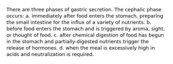 There are three phases of gastric secretion. The cephalic phase occurs: a. immediately after food enters the stomach, preparing the small intestine for the influx of a variety of nutrients. b. before food enters the stomach and is triggered by aroma, sight, or thought of food. c. after chemical digestion of food has begun in the stomach and partially-digested nutrients trigger the release of hormones. d. when the meal is excessively high in acids and neutralization is required.