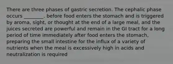 There are three phases of gastric secretion. The cephalic phase occurs ________. before food enters <a href='https://www.questionai.com/knowledge/kLccSGjkt8-the-stomach' class='anchor-knowledge'>the stomach</a> and is triggered by aroma, sight, or thought at the end of a large meal, and the juices secreted are powerful and remain in the GI tract for a long period of time immediately after food enters the stomach, preparing <a href='https://www.questionai.com/knowledge/kt623fh5xn-the-small-intestine' class='anchor-knowledge'>the small intestine</a> for the influx of a variety of nutrients when the meal is excessively high in acids and neutralization is required