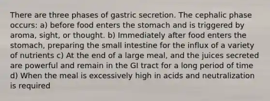 There are three phases of gastric secretion. The cephalic phase occurs: a) before food enters the stomach and is triggered by aroma, sight, or thought. b) Immediately after food enters the stomach, preparing the small intestine for the influx of a variety of nutrients c) At the end of a large meal, and the juices secreted are powerful and remain in the GI tract for a long period of time d) When the meal is excessively high in acids and neutralization is required