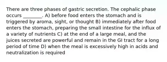 There are three phases of gastric secretion. The cephalic phase occurs ________. A) before food enters <a href='https://www.questionai.com/knowledge/kLccSGjkt8-the-stomach' class='anchor-knowledge'>the stomach</a> and is triggered by aroma, sight, or thought B) immediately after food enters the stomach, preparing <a href='https://www.questionai.com/knowledge/kt623fh5xn-the-small-intestine' class='anchor-knowledge'>the small intestine</a> for the influx of a variety of nutrients C) at the end of a large meal, and the juices secreted are powerful and remain in the GI tract for a long period of time D) when the meal is excessively high in acids and neutralization is required