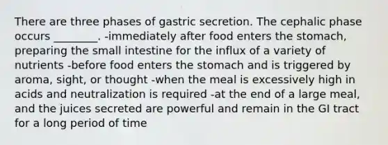 There are three phases of gastric secretion. The cephalic phase occurs ________. -immediately after food enters the stomach, preparing the small intestine for the influx of a variety of nutrients -before food enters the stomach and is triggered by aroma, sight, or thought -when the meal is excessively high in acids and neutralization is required -at the end of a large meal, and the juices secreted are powerful and remain in the GI tract for a long period of time