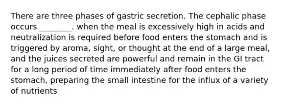 There are three phases of gastric secretion. The cephalic phase occurs ________. when the meal is excessively high in acids and neutralization is required before food enters the stomach and is triggered by aroma, sight, or thought at the end of a large meal, and the juices secreted are powerful and remain in the GI tract for a long period of time immediately after food enters the stomach, preparing the small intestine for the influx of a variety of nutrients