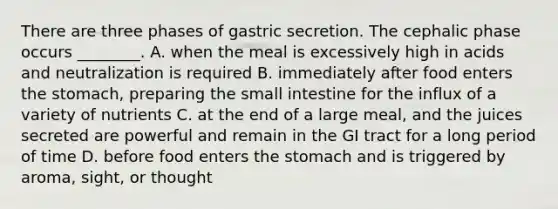 There are three phases of gastric secretion. The cephalic phase occurs ________. A. when the meal is excessively high in acids and neutralization is required B. immediately after food enters the stomach, preparing the small intestine for the influx of a variety of nutrients C. at the end of a large meal, and the juices secreted are powerful and remain in the GI tract for a long period of time D. before food enters the stomach and is triggered by aroma, sight, or thought