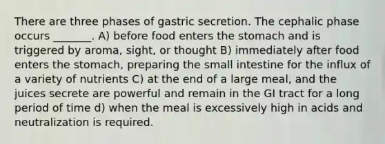 There are three phases of gastric secretion. The cephalic phase occurs _______. A) before food enters the stomach and is triggered by aroma, sight, or thought B) immediately after food enters the stomach, preparing the small intestine for the influx of a variety of nutrients C) at the end of a large meal, and the juices secrete are powerful and remain in the GI tract for a long period of time d) when the meal is excessively high in acids and neutralization is required.