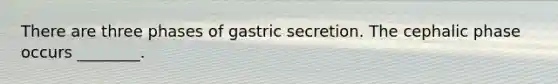 There are three phases of gastric secretion. The cephalic phase occurs ________.