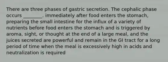 There are three phases of gastric secretion. The cephalic phase occurs ________. immediately after food enters the stomach, preparing the small intestine for the influx of a variety of nutrients before food enters the stomach and is triggered by aroma, sight, or thought at the end of a large meal, and the juices secreted are powerful and remain in the GI tract for a long period of time when the meal is excessively high in acids and neutralization is required