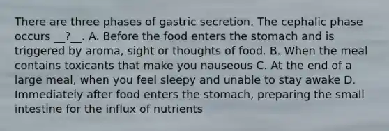 There are three phases of gastric secretion. The cephalic phase occurs __?__. A. Before the food enters the stomach and is triggered by aroma, sight or thoughts of food. B. When the meal contains toxicants that make you nauseous C. At the end of a large meal, when you feel sleepy and unable to stay awake D. Immediately after food enters the stomach, preparing the small intestine for the influx of nutrients