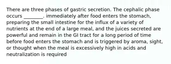 There are three phases of gastric secretion. The cephalic phase occurs ________. immediately after food enters <a href='https://www.questionai.com/knowledge/kLccSGjkt8-the-stomach' class='anchor-knowledge'>the stomach</a>, preparing <a href='https://www.questionai.com/knowledge/kt623fh5xn-the-small-intestine' class='anchor-knowledge'>the small intestine</a> for the influx of a variety of nutrients at the end of a large meal, and the juices secreted are powerful and remain in the GI tract for a long period of time before food enters the stomach and is triggered by aroma, sight, or thought when the meal is excessively high in acids and neutralization is required