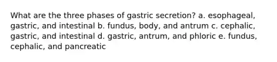 What are the three phases of gastric secretion? a. esophageal, gastric, and intestinal b. fundus, body, and antrum c. cephalic, gastric, and intestinal d. gastric, antrum, and phloric e. fundus, cephalic, and pancreatic