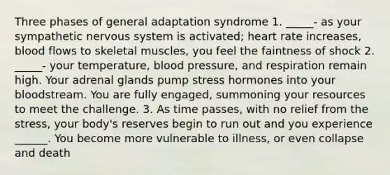 Three phases of general adaptation syndrome 1. _____- as your sympathetic nervous system is activated; heart rate increases, blood flows to skeletal muscles, you feel the faintness of shock 2. _____- your temperature, blood pressure, and respiration remain high. Your adrenal glands pump stress hormones into your bloodstream. You are fully engaged, summoning your resources to meet the challenge. 3. As time passes, with no relief from the stress, your body's reserves begin to run out and you experience ______. You become more vulnerable to illness, or even collapse and death