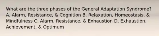 What are the three phases of the General Adaptation Syndrome? A. Alarm, Resistance, & Cognition B. Relaxation, Homeostasis, & Mindfulness C. Alarm, Resistance, & Exhaustion D. Exhaustion, Achievement, & Optimum