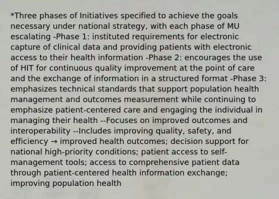 *Three phases of Initiatives specified to achieve the goals necessary under national strategy, with each phase of MU escalating -Phase 1: instituted requirements for electronic capture of clinical data and providing patients with electronic access to their health information -Phase 2: encourages the use of HIT for continuous quality improvement at the point of care and the exchange of information in a structured format -Phase 3: emphasizes technical standards that support population health management and outcomes measurement while continuing to emphasize patient-centered care and engaging the individual in managing their health --Focuses on improved outcomes and interoperability --Includes improving quality, safety, and efficiency → improved health outcomes; decision support for national high-priority conditions; patient access to self-management tools; access to comprehensive patient data through patient-centered health information exchange; improving population health