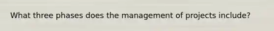 What three phases does the management of projects include?