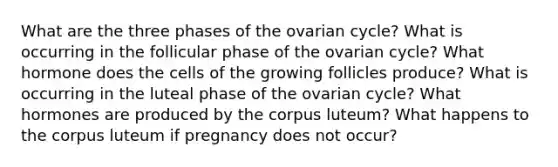 What are the three phases of the ovarian cycle? What is occurring in the follicular phase of the ovarian cycle? What hormone does the cells of the growing follicles produce? What is occurring in the luteal phase of the ovarian cycle? What hormones are produced by the corpus luteum? What happens to the corpus luteum if pregnancy does not occur?