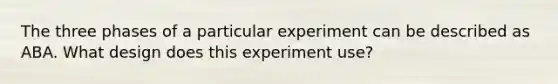 The three phases of a particular experiment can be described as ABA. What design does this experiment use?