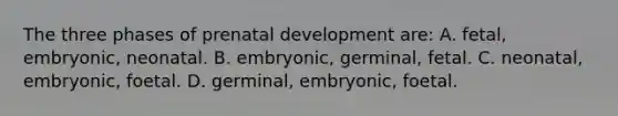 The three phases of prenatal development are: A. fetal, embryonic, neonatal. B. embryonic, germinal, fetal. C. neonatal, embryonic, foetal. D. germinal, embryonic, foetal.