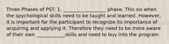 Three Phases of PST: 1. __________________ phase. This sis when the spychological skills need to be taught and learned. However, it is important for the participant to recognize its importance of acquiring and applying it. Therefore they need to be more aware of their own ____________skills and need to buy into the program
