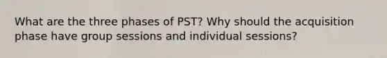 What are the three phases of PST? Why should the acquisition phase have group sessions and individual sessions?