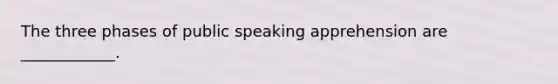 The three phases of public speaking apprehension are ____________.