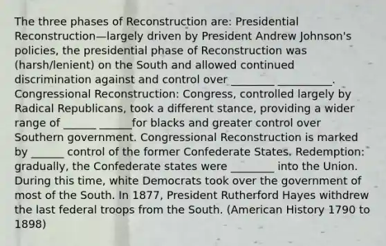 The three phases of Reconstruction are: Presidential Reconstruction—largely driven by President Andrew Johnson's policies, the presidential phase of Reconstruction was (harsh/lenient) on the South and allowed continued discrimination against and control over ________ __________. Congressional Reconstruction: Congress, controlled largely by Radical Republicans, took a different stance, providing a wider range of ______ ______for blacks and greater control over Southern government. Congressional Reconstruction is marked by ______ control of the former Confederate States. Redemption: gradually, the Confederate states were ________ into the Union. During this time, white Democrats took over the government of most of the South. In 1877, President Rutherford Hayes withdrew the last federal troops from the South. (American History 1790 to 1898)