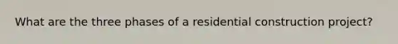 What are the three phases of a residential construction project?