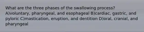 What are the three phases of the swallowing process? A)voluntary, pharyngeal, and esophageal B)cardiac, gastric, and pyloric C)mastication, eruption, and dentition D)oral, cranial, and pharyngeal