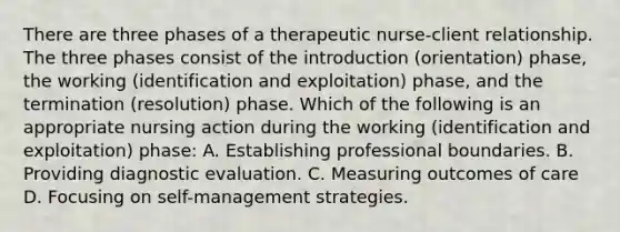 There are three phases of a therapeutic nurse-client relationship. The three phases consist of the introduction (orientation) phase, the working (identification and exploitation) phase, and the termination (resolution) phase. Which of the following is an appropriate nursing action during the working (identification and exploitation) phase: A. Establishing professional boundaries. B. Providing diagnostic evaluation. C. Measuring outcomes of care D. Focusing on self-management strategies.