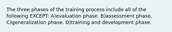 The three phases of the training process include all of the following EXCEPT: A)evaluation phase. B)assessment phase. C)generalization phase. D)training and development phase.