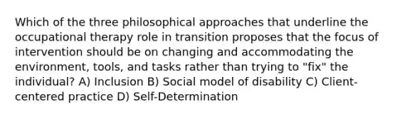 Which of the three philosophical approaches that underline the occupational therapy role in transition proposes that the focus of intervention should be on changing and accommodating the environment, tools, and tasks rather than trying to "fix" the individual? A) Inclusion B) Social model of disability C) Client-centered practice D) Self-Determination