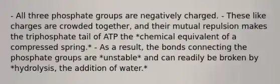 - All three phosphate groups are negatively charged. - These like charges are crowded together, and their mutual repulsion makes the triphosphate tail of ATP the *chemical equivalent of a compressed spring.* - As a result, the bonds connecting the phosphate groups are *unstable* and can readily be broken by *hydrolysis, the addition of water.*